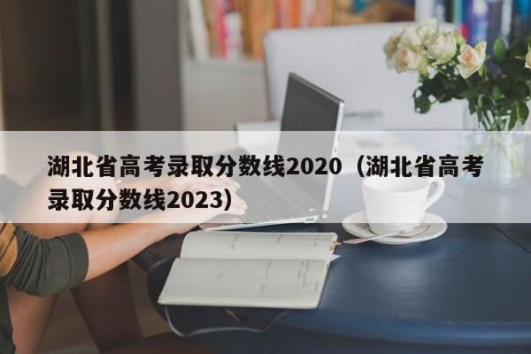湖北省高考录取分数线2020（湖北省高考录取分数线2023）